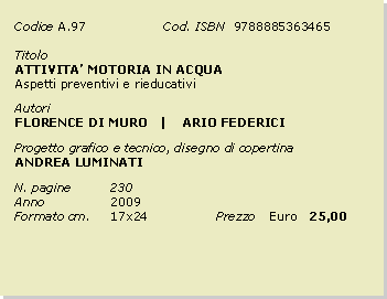 Casella di testo: Codice	A.97		Cod. ISBN  9788885363465Titolo		ATTIVITA MOTORIA IN ACQUAAspetti preventivi e rieducativiAutoriFLORENCE DI MURO   |    ARIO FEDERICI   Progetto grafico e tecnico, disegno di copertinaANDREA LUMINATIN. pagine	230	Anno 		2009Formato cm. 	17x24		Prezzo 	Euro   25,00
