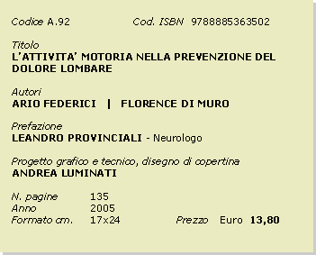 Casella di testo: Codice	A.92		Cod. ISBN  9788885363502Titolo		LATTIVITA MOTORIA NELLA PREVENZIONE DEL DOLORE LOMBAREAutoriARIO FEDERICI   |   FLORENCE DI MUROPrefazioneLEANDRO PROVINCIALI - NeurologoProgetto grafico e tecnico, disegno di copertinaANDREA LUMINATIN. pagine	135Anno 		2005Formato cm. 	17x24		Prezzo 	Euro  13,80