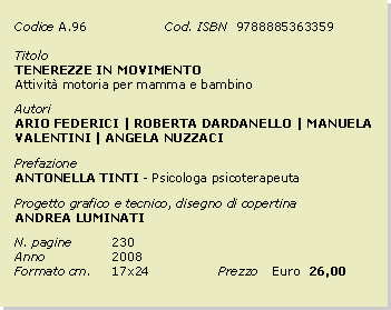 Casella di testo: Codice	A.96		Cod. ISBN  9788885363359Titolo		TENEREZZE IN MOVIMENTO Attivit motoria per mamma e bambinoAutoriARIO FEDERICI | ROBERTA DARDANELLO | MANUELA VALENTINI | ANGELA NUZZACIPrefazioneANTONELLA TINTI - Psicologa psicoterapeutaProgetto grafico e tecnico, disegno di copertinaANDREA LUMINATIN. pagine	230Anno 		2008Formato cm. 	17x24		Prezzo 	Euro  26,00