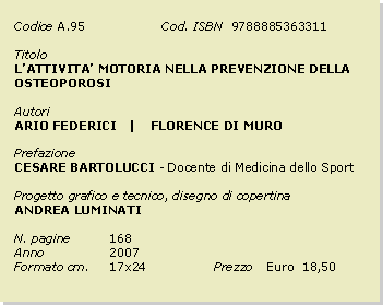 Casella di testo: Codice	A.95		Cod. ISBN  9788885363311Titolo		LATTIVITA MOTORIA NELLA PREVENZIONE DELLA OSTEOPOROSIAutoriARIO FEDERICI   |    FLORENCE DI MUROPrefazioneCESARE BARTOLUCCI - Docente di Medicina dello SportProgetto grafico e tecnico, disegno di copertinaANDREA LUMINATIN. pagine	168Anno 		2007Formato cm. 	17x24		Prezzo 	Euro  18,50