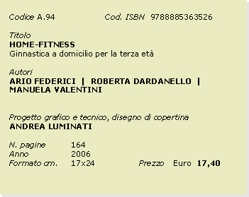 Casella di testo: Codice	A.94		Cod. ISBN  9788885363526Titolo		HOME-FITNESS  Ginnastica a domicilio per la terza etAutoriARIO FEDERICI  |  ROBERTA DARDANELLO  |  MANUELA VALENTINIProgetto grafico e tecnico, disegno di copertinaANDREA LUMINATIN. pagine	164Anno 		2006Formato cm. 	17x24		Prezzo 	Euro  17,40