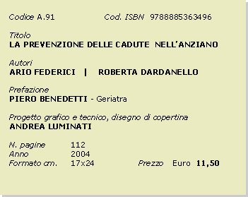 Casella di testo: Codice	A.91		Cod. ISBN  9788885363496Titolo		LA PREVENZIONE DELLE CADUTE  NELLANZIANOAutoriARIO FEDERICI   |    ROBERTA DARDANELLOPrefazionePIERO BENEDETTI - GeriatraProgetto grafico e tecnico, disegno di copertinaANDREA LUMINATIN. pagine	112Anno 		2004Formato cm. 	17x24		Prezzo 	Euro  11,50