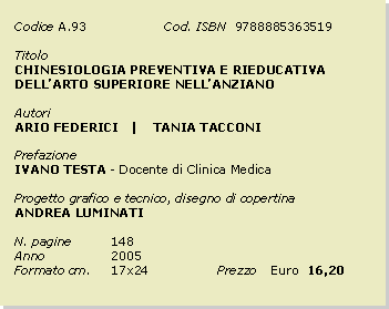 Casella di testo: Codice	A.93		Cod. ISBN  9788885363519Titolo		CHINESIOLOGIA PREVENTIVA E RIEDUCATIVA DELLARTO SUPERIORE NELLANZIANOAutoriARIO FEDERICI   |    TANIA TACCONIPrefazioneIVANO TESTA - Docente di Clinica MedicaProgetto grafico e tecnico, disegno di copertinaANDREA LUMINATIN. pagine	148Anno 		2005Formato cm. 	17x24		Prezzo 	Euro  16,20
